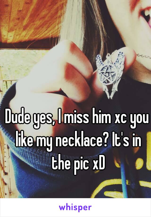 Dude yes, I miss him xc you like my necklace? It's in the pic xD