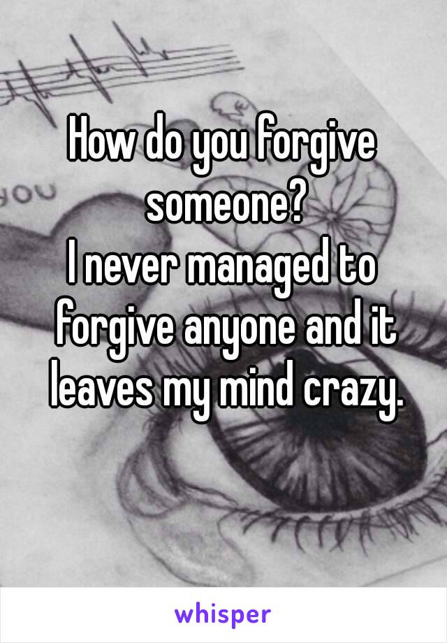 How do you forgive someone?
I never managed to forgive anyone and it leaves my mind crazy.