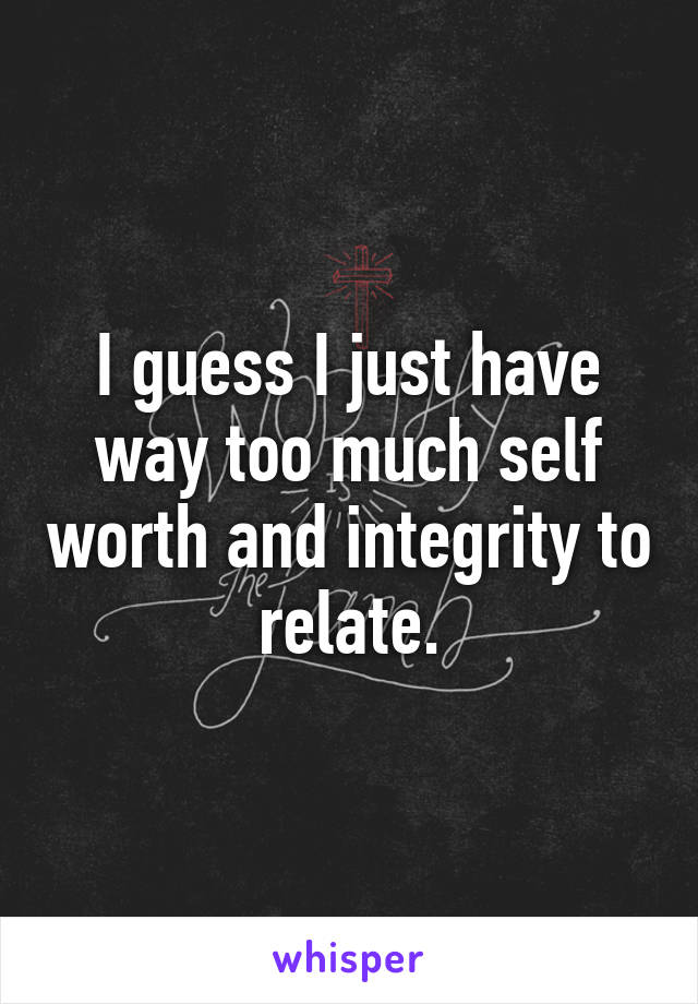 I guess I just have way too much self worth and integrity to relate.