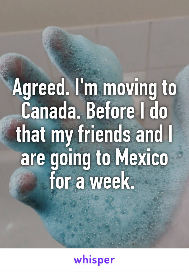 Agreed. I'm moving to Canada. Before I do that my friends and I are going to Mexico for a week. 