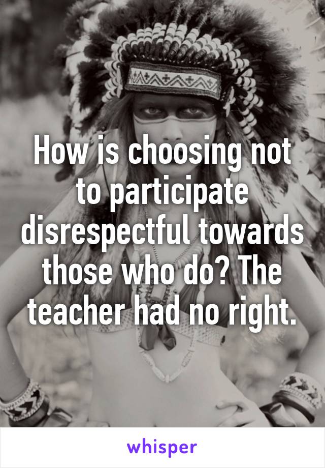 How is choosing not to participate disrespectful towards those who do? The teacher had no right.