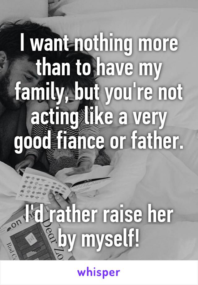 I want nothing more than to have my family, but you're not acting like a very good fiance or father. 

I'd rather raise her by myself!