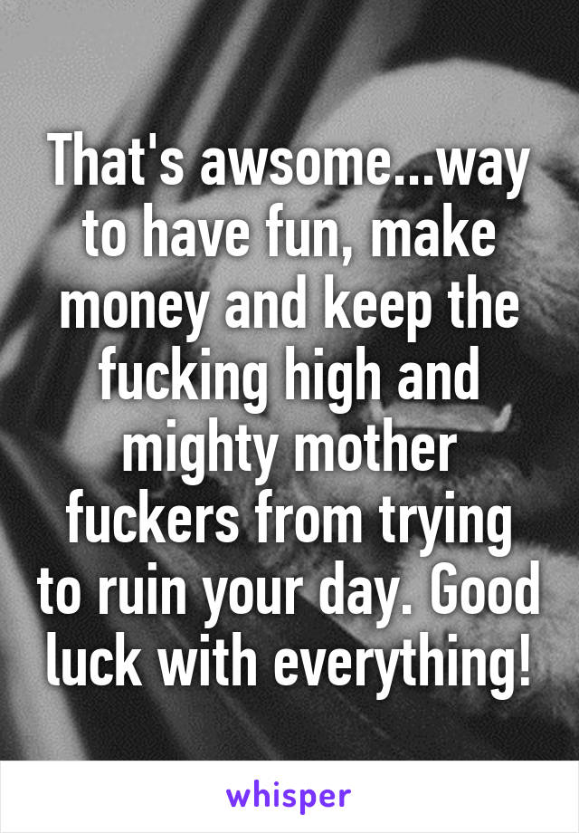 That's awsome...way to have fun, make money and keep the fucking high and mighty mother fuckers from trying to ruin your day. Good luck with everything!