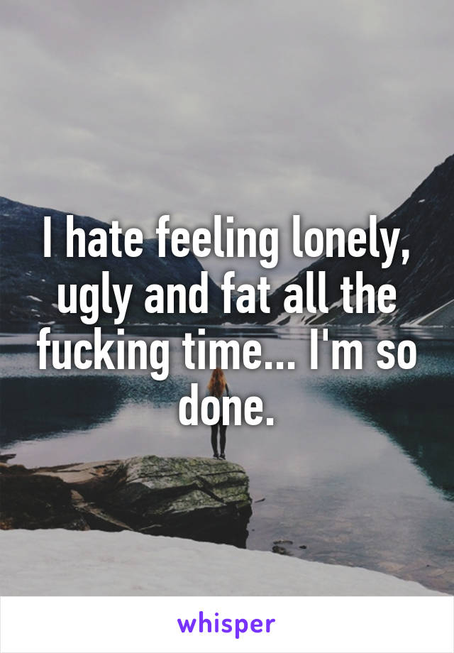 I hate feeling lonely, ugly and fat all the fucking time... I'm so done.