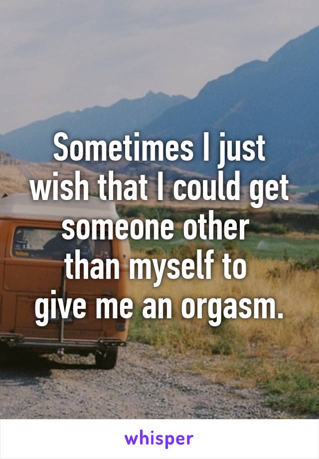 Sometimes I just wish that I could get someone other 
than myself to 
give me an orgasm.