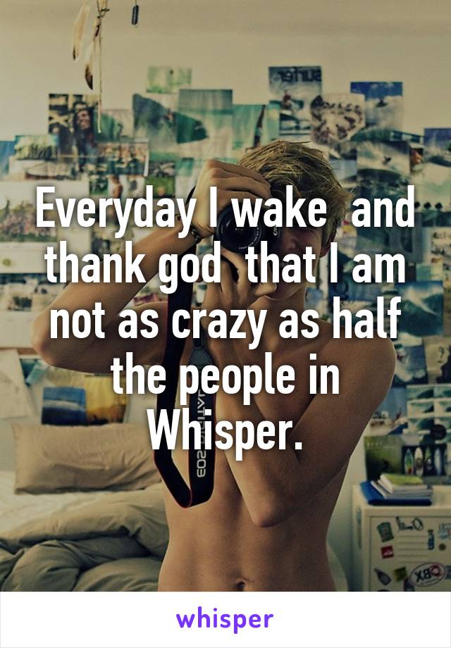 Everyday I wake  and thank god  that I am not as crazy as half the people in Whisper.