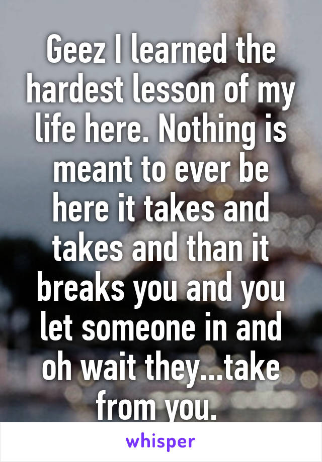 Geez I learned the hardest lesson of my life here. Nothing is meant to ever be here it takes and takes and than it breaks you and you let someone in and oh wait they...take from you. 