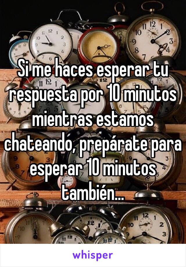 Si me haces esperar tu respuesta por 10 minutos mientras estamos chateando, prepárate para esperar 10 minutos también…