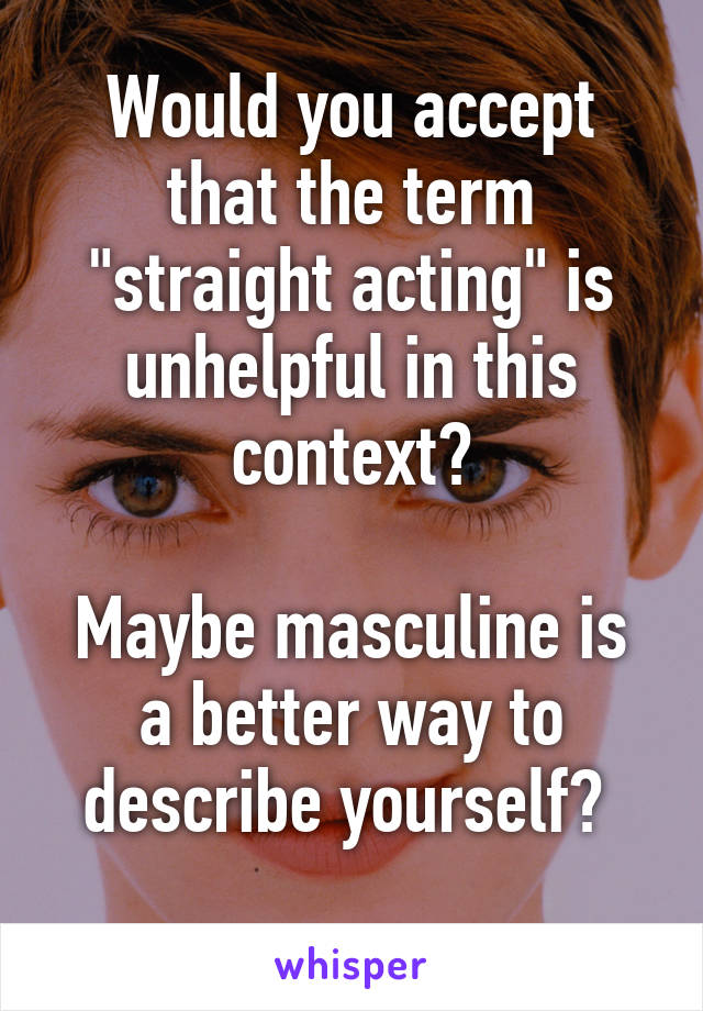 Would you accept that the term "straight acting" is unhelpful in this context?

Maybe masculine is a better way to describe yourself? 
