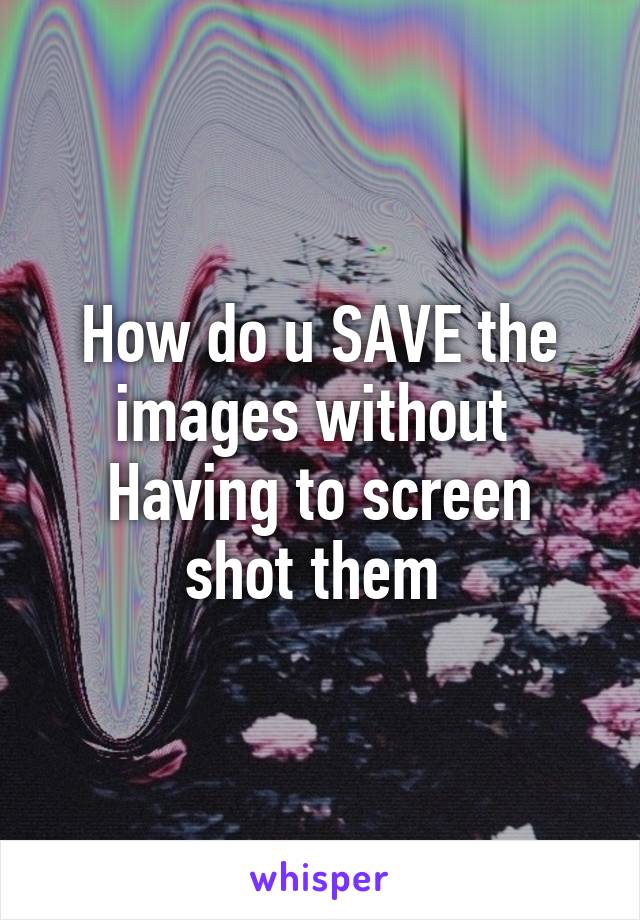 How do u SAVE the images without 
Having to screen shot them 