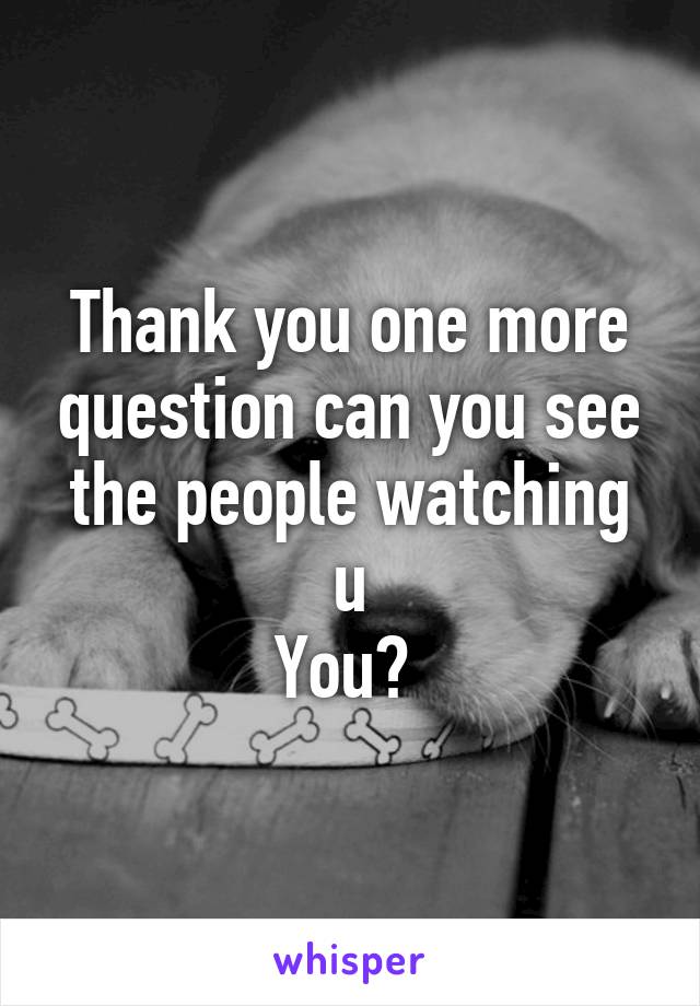 Thank you one more question can you see the people watching u
You? 