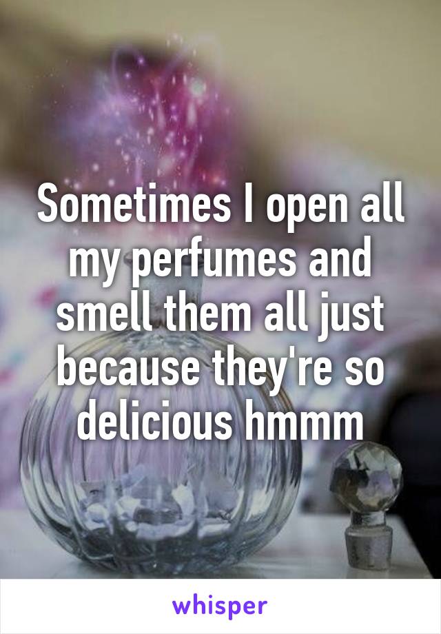 Sometimes I open all my perfumes and smell them all just because they're so delicious hmmm