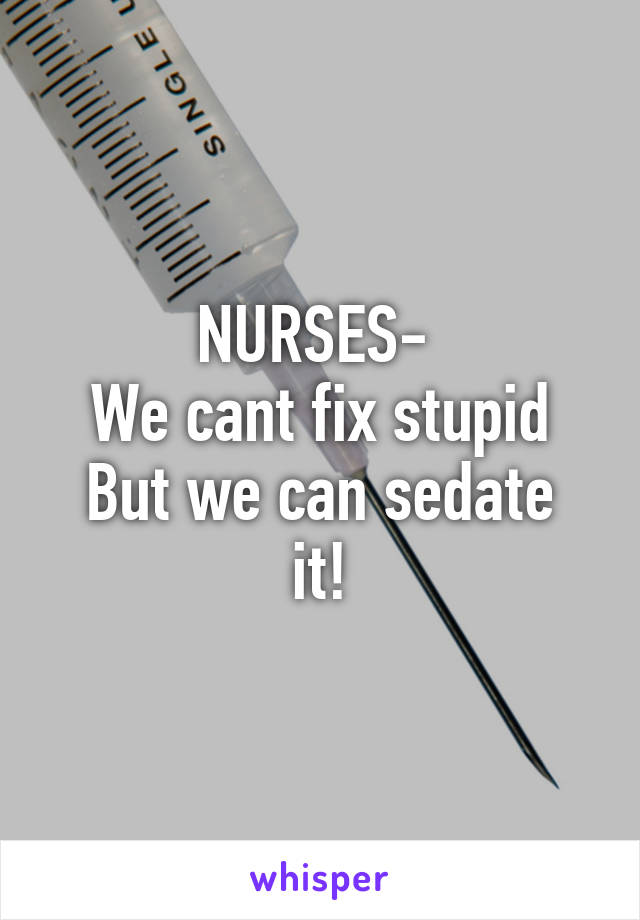 NURSES- 
We cant fix stupid
But we can sedate it!