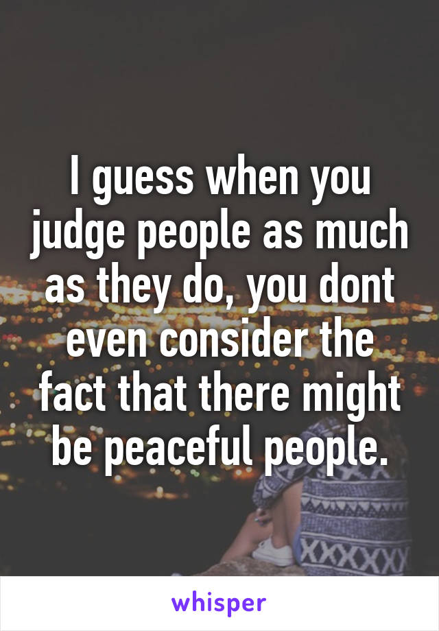 I guess when you judge people as much as they do, you dont even consider the fact that there might be peaceful people.