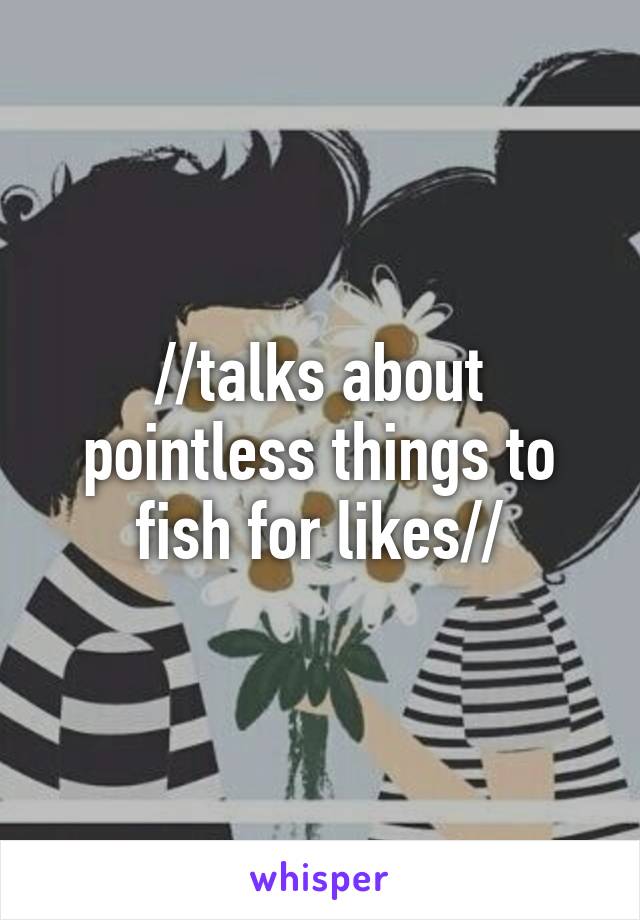 //talks about pointless things to fish for likes//