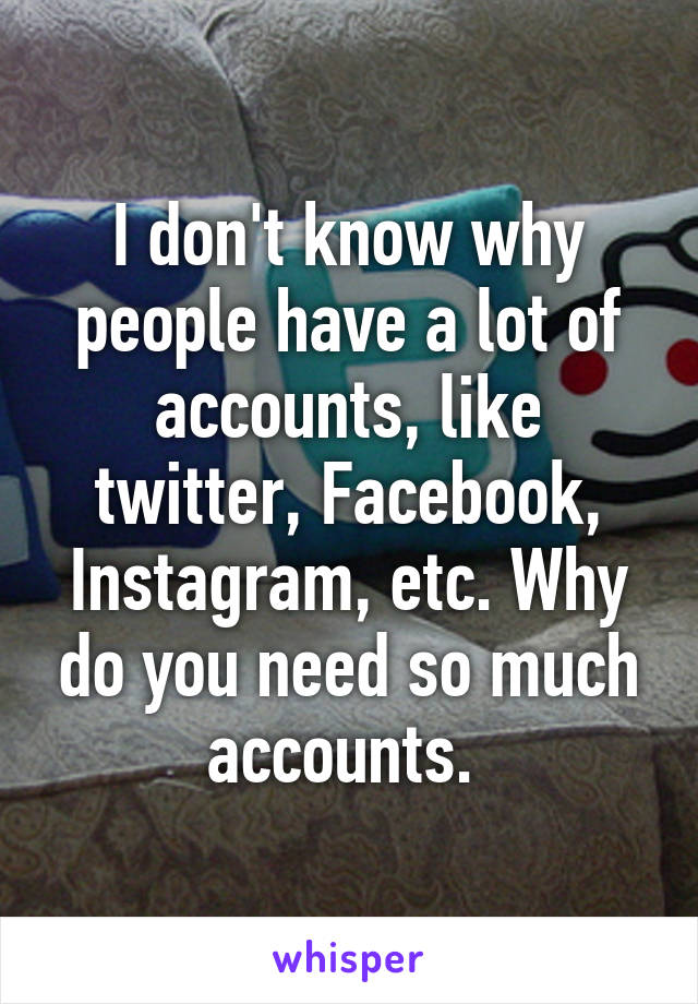 I don't know why people have a lot of accounts, like twitter, Facebook, Instagram, etc. Why do you need so much accounts. 