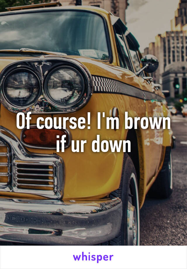 Of course! I'm brown if ur down