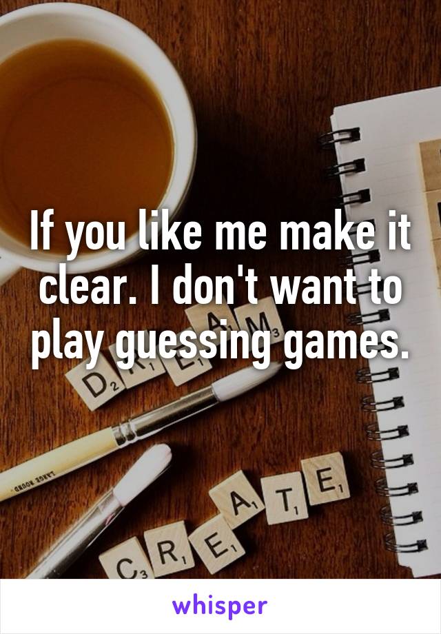 If you like me make it clear. I don't want to play guessing games. 