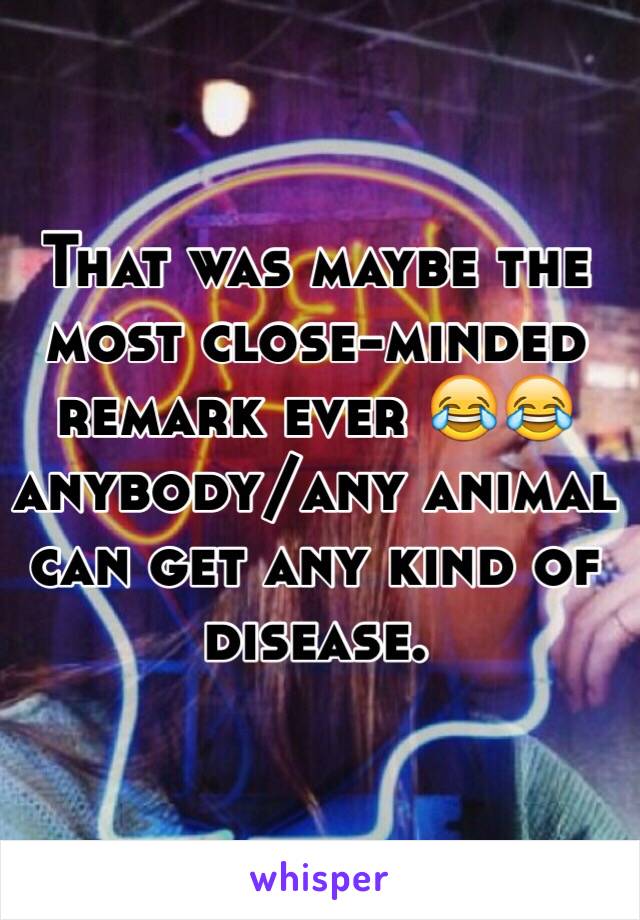 That was maybe the most close-minded remark ever 😂😂 anybody/any animal can get any kind of disease. 