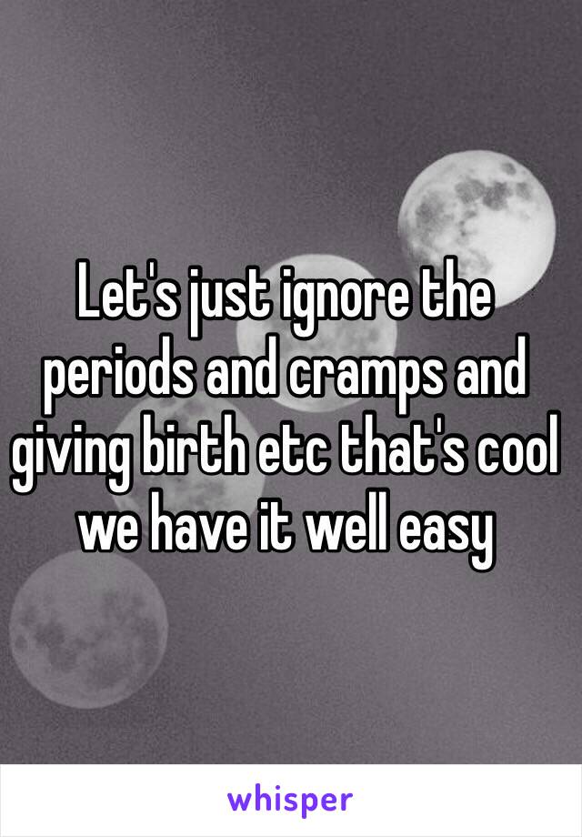 Let's just ignore the periods and cramps and giving birth etc that's cool we have it well easy 