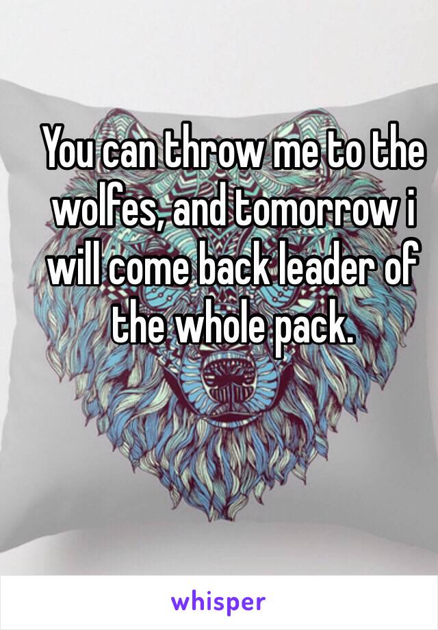 You can throw me to the wolfes, and tomorrow i will come back leader of the whole pack.