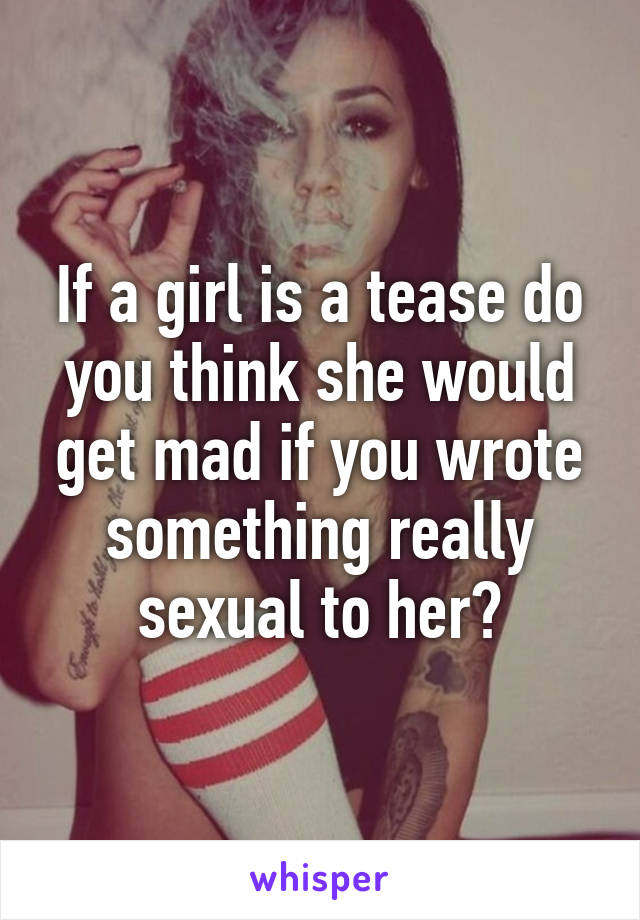 If a girl is a tease do you think she would get mad if you wrote something really sexual to her?