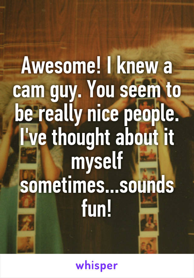 Awesome! I knew a cam guy. You seem to be really nice people. I've thought about it myself sometimes...sounds fun!