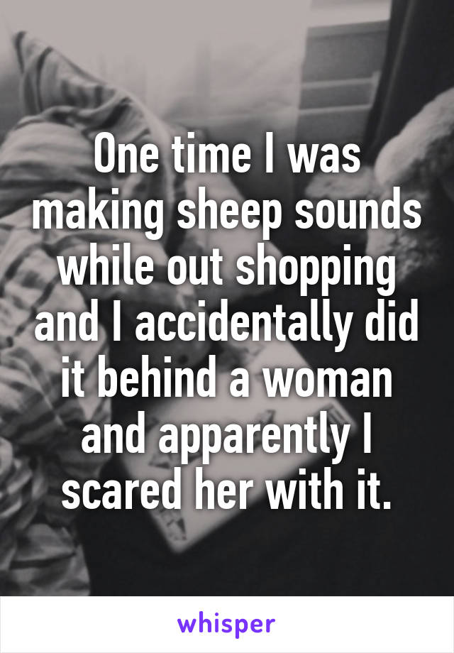 One time I was making sheep sounds while out shopping and I accidentally did it behind a woman and apparently I scared her with it.