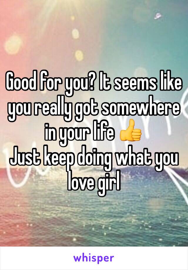 Good for you? It seems like you really got somewhere in your life 👍
Just keep doing what you love girl