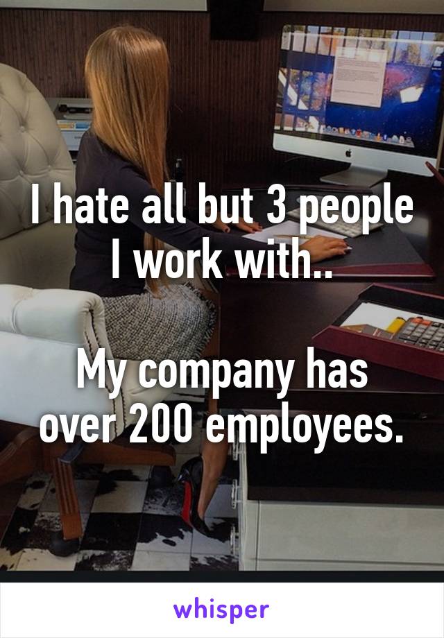 I hate all but 3 people I work with..

My company has over 200 employees.