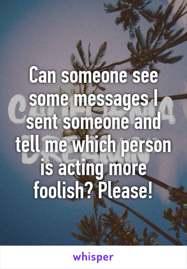 Can someone see some messages I sent someone and tell me which person is acting more foolish? Please!