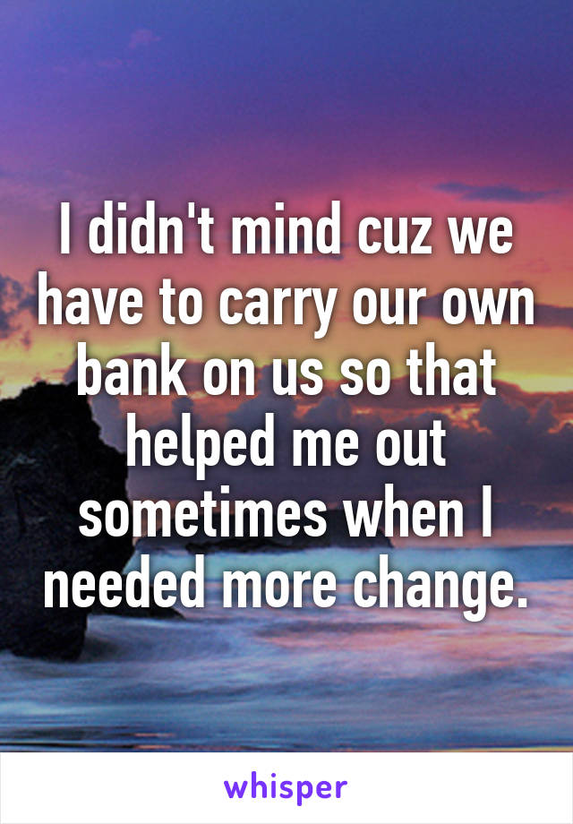 I didn't mind cuz we have to carry our own bank on us so that helped me out sometimes when I needed more change.