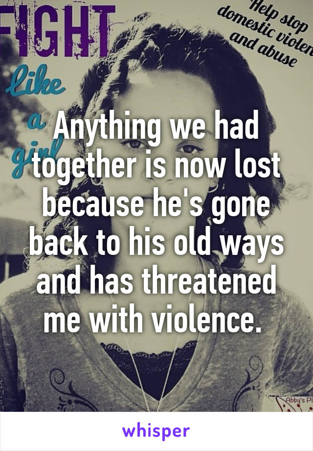 Anything we had together is now lost because he's gone back to his old ways and has threatened me with violence. 