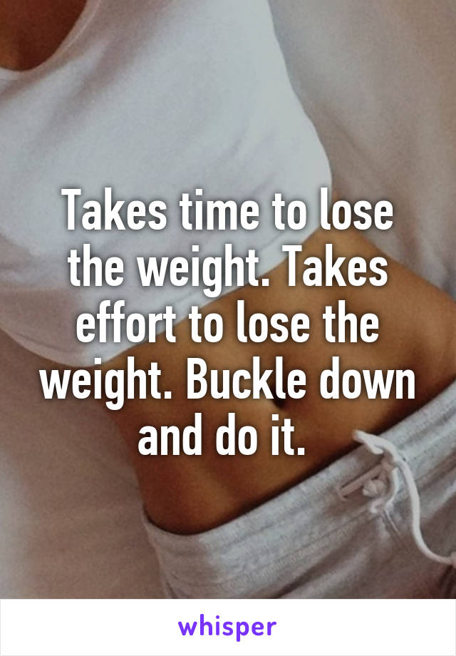 Takes time to lose the weight. Takes effort to lose the weight. Buckle down and do it. 