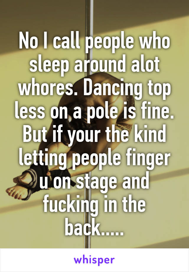 No I call people who sleep around alot whores. Dancing top less on a pole is fine. But if your the kind letting people finger u on stage and fucking in the back.....