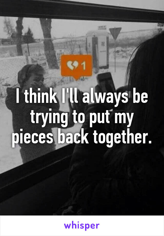 I think I'll always be trying to put my pieces back together.