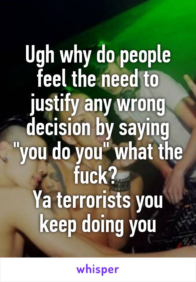 Ugh why do people feel the need to justify any wrong decision by saying "you do you" what the fuck? 
Ya terrorists you keep doing you