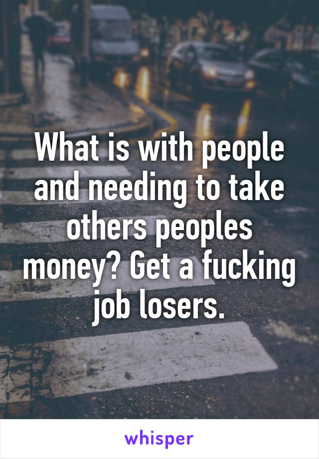 What is with people and needing to take others peoples money? Get a fucking job losers.