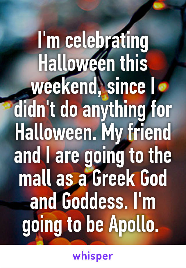 I'm celebrating Halloween this weekend, since I didn't do anything for Halloween. My friend and I are going to the mall as a Greek God and Goddess. I'm going to be Apollo. 