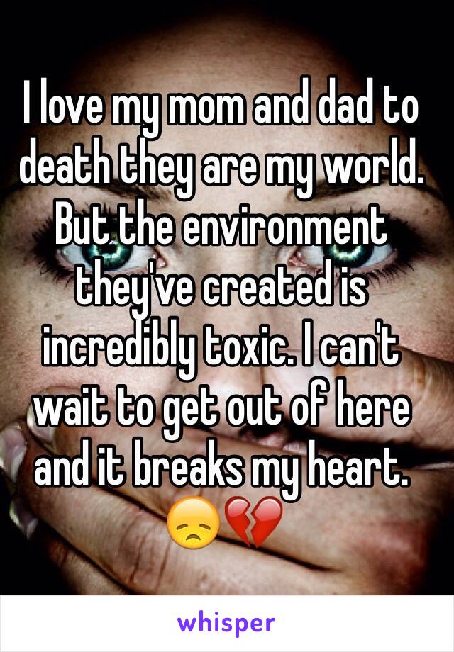 I love my mom and dad to death they are my world. But the environment they've created is incredibly toxic. I can't wait to get out of here and it breaks my heart. 😞💔