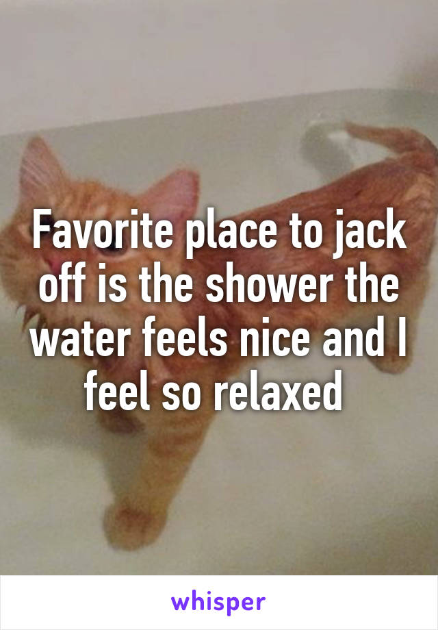 Favorite place to jack off is the shower the water feels nice and I feel so relaxed 