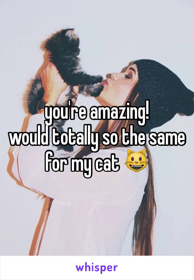 you're amazing! 
would totally so the same for my cat 😺