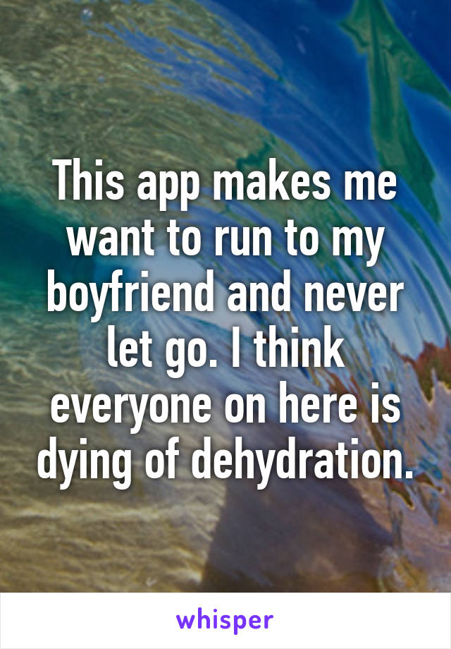 This app makes me want to run to my boyfriend and never let go. I think everyone on here is dying of dehydration.