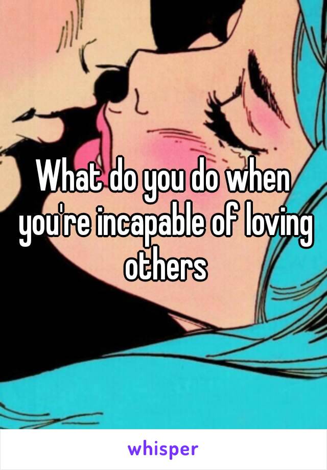 What do you do when you're incapable of loving others