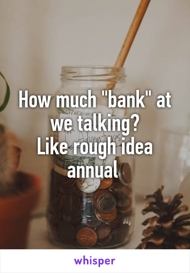 How much "bank" at we talking?
Like rough idea annual 