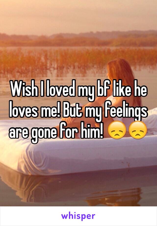 Wish I loved my bf like he loves me! But my feelings are gone for him! 😞😞