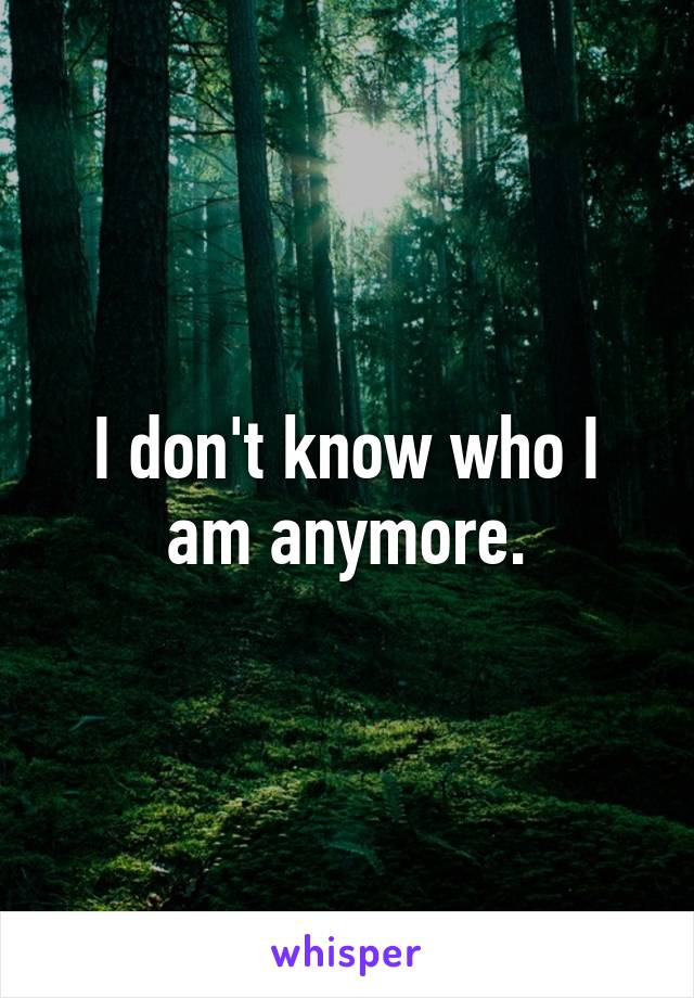 I don't know who I am anymore.