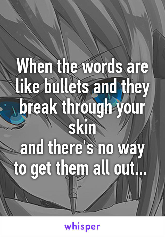 When the words are like bullets and they break through your skin
and there's no way to get them all out... 