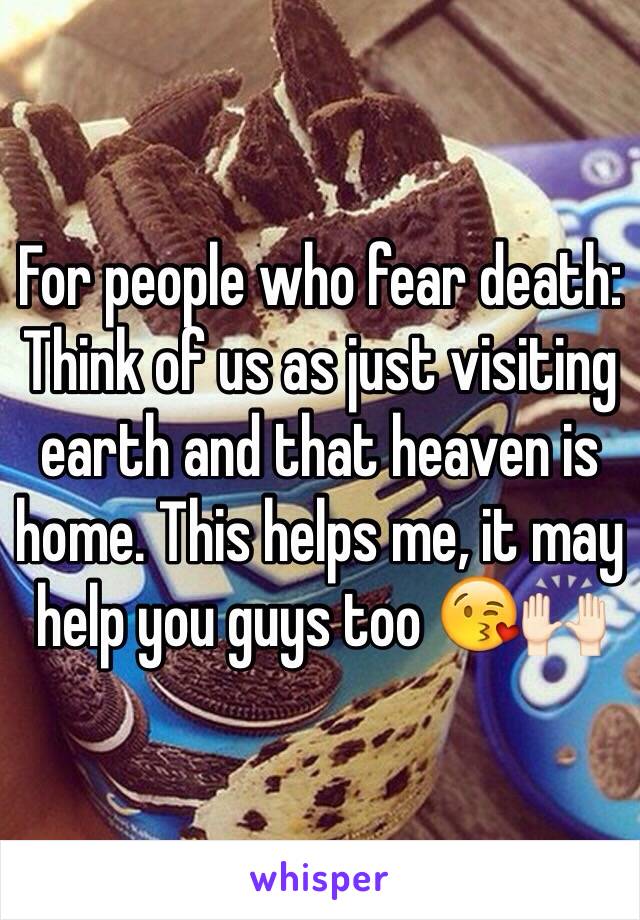 For people who fear death: 
Think of us as just visiting earth and that heaven is home. This helps me, it may help you guys too 😘🙌🏻