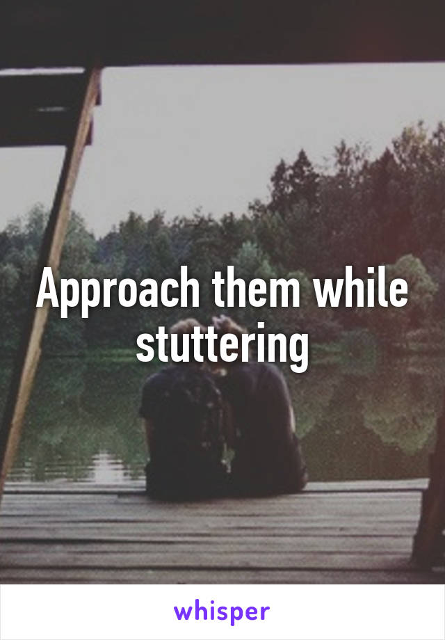 Approach them while stuttering